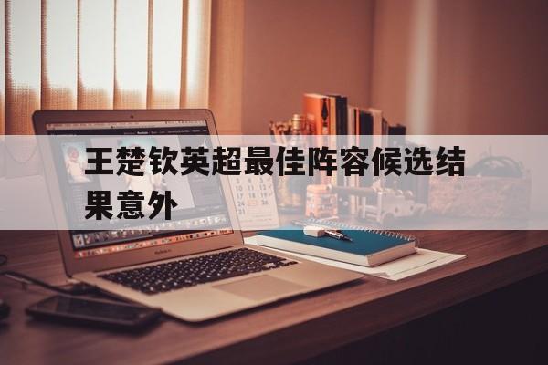 王楚钦英超最佳阵容候选结果意外(樊振东不是去德甲了吗怎么还参加乒超)